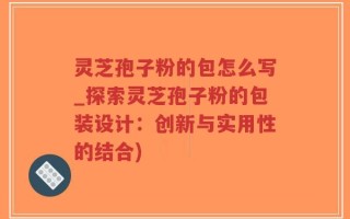 灵芝孢子粉的包怎么写_探索灵芝孢子粉的包装设计：创新与实用性的结合)
