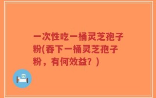一次性吃一桶灵芝孢子粉(吞下一桶灵芝孢子粉，有何效益？)