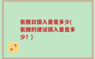 氨糖日摄入量是多少(氨糖的建议摄入量是多少？)