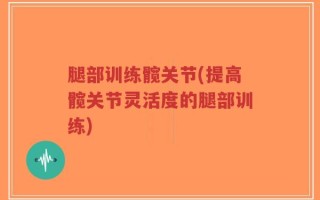 腿部训练髋关节(提高髋关节灵活度的腿部训练)