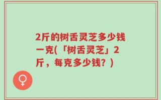 2斤的树舌灵芝多少钱一克(「树舌灵芝」2斤，每克多少钱？)