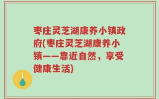 枣庄灵芝湖康养小镇政府(枣庄灵芝湖康养小镇——靠近自然，享受健康生活)