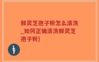 鲜灵芝孢子粉怎么清洗_如何正确清洗鲜灵芝孢子粉)