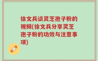 徐文兵谈灵芝孢子粉的视频(徐文兵分享灵芝孢子粉的功效与注意事项)