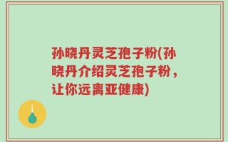 孙晓丹灵芝孢子粉(孙晓丹介绍灵芝孢子粉，让你远离亚健康)
