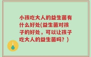 小孩吃大人的益生菌有什么好处(益生菌对孩子的好处，可以让孩子吃大人的益生菌吗？)