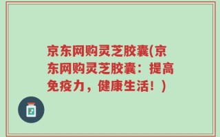 京东网购灵芝胶囊(京东网购灵芝胶囊：提高免疫力，健康生活！)