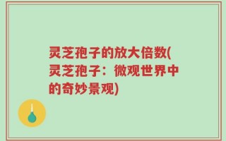 灵芝孢子的放大倍数(灵芝孢子：微观世界中的奇妙景观)