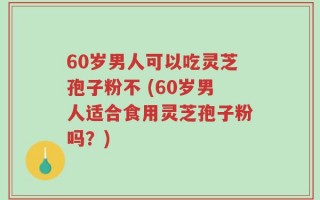 60岁男人可以吃灵芝孢子粉不 (60岁男人适合食用灵芝孢子粉吗？)