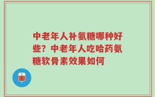 中老年人补氨糖哪种好些？中老年人吃哈药氨糖软骨素效果如何