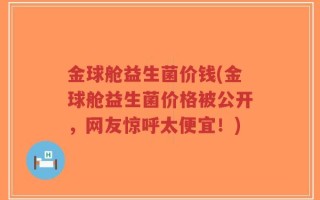 金球舱益生菌价钱(金球舱益生菌价格被公开，网友惊呼太便宜！)