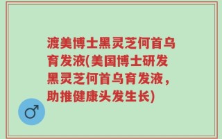 渡美博士黑灵芝何首乌育发液(美国博士研发黑灵芝何首乌育发液，助推健康头发生长)