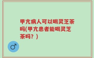 甲亢病人可以喝灵芝茶吗(甲亢患者能喝灵芝茶吗？)