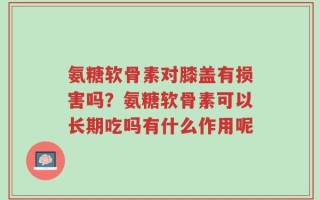 氨糖软骨素对膝盖有损害吗？氨糖软骨素可以长期吃吗有什么作用呢