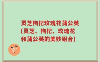灵芝枸杞玫瑰花蒲公英(灵芝、枸杞、玫瑰花和蒲公英的美妙组合)