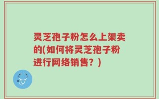 灵芝孢子粉怎么上架卖的(如何将灵芝孢子粉进行网络销售？)