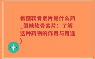 氨糖软骨素片是什么药_氨糖软骨素片：了解这种药物的作用与用途)