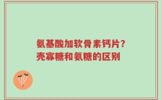 氨基酸加软骨素钙片？壳寡糖和氨糖的区别