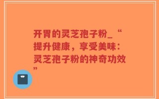 开胃的灵芝孢子粉_“提升健康，享受美味：灵芝孢子粉的神奇功效”