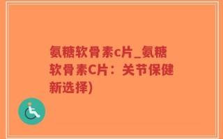 氨糖软骨素c片_氨糖软骨素C片：关节保健新选择)