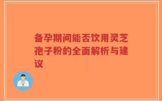 备孕期间能否饮用灵芝孢子粉的全面解析与建议