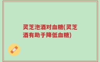 灵芝泡酒对血糖(灵芝酒有助于降低血糖)