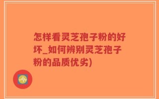 怎样看灵芝孢子粉的好坏_如何辨别灵芝孢子粉的品质优劣)