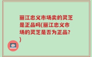 丽江忠义市场卖的灵芝是正品吗(丽江忠义市场的灵芝是否为正品？)