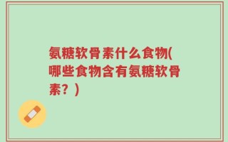 氨糖软骨素什么食物(哪些食物含有氨糖软骨素？)