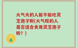 火气大的人能不能吃灵芝孢子粉(火气旺的人是否适合食用灵芝孢子粉？)