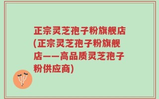正宗灵芝孢子粉旗舰店(正宗灵芝孢子粉旗舰店——高品质灵芝孢子粉供应商)