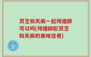 灵芝和天麻一起炖猪脚可以吗(炖猪脚配灵芝和天麻的美味佳肴)