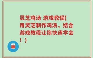 灵芝鸡汤 游戏教程(用灵芝制作鸡汤，结合游戏教程让你快速学会！)