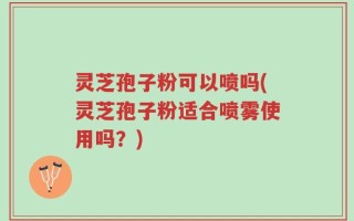灵芝孢子粉可以喷吗(灵芝孢子粉适合喷雾使用吗？)