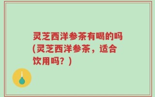 灵芝西洋参茶有喝的吗(灵芝西洋参茶，适合饮用吗？)