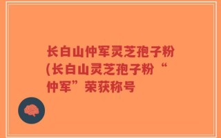 长白山仲军灵芝孢子粉(长白山灵芝孢子粉“仲军”荣获称号