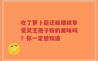 吃了萝卜后还能继续享受灵芝孢子粉的美味吗？你一定想知道