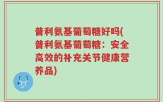 普利氨基葡萄糖好吗(普利氨基葡萄糖：安全高效的补充关节健康营养品)