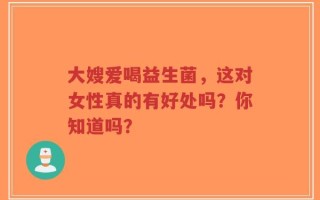 大嫂爱喝益生菌，这对女性真的有好处吗？你知道吗？