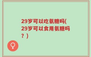 29岁可以吃氨糖吗(29岁可以食用氨糖吗？)