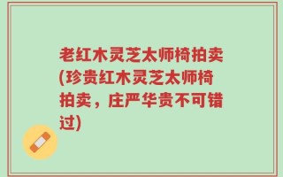 老红木灵芝太师椅拍卖(珍贵红木灵芝太师椅拍卖，庄严华贵不可错过)