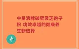 中星浪牌破壁灵芝孢子粉 功效卓越的健康养生新选择