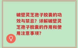 破壁灵芝孢子胶囊的功效与禁忌？详解破壁灵芝孢子胶囊的作用和使用注意事项？