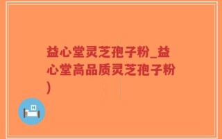 益心堂灵芝孢子粉_益心堂高品质灵芝孢子粉)