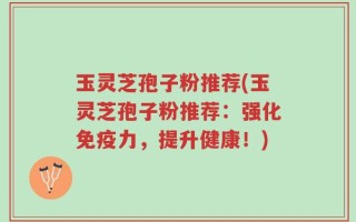 玉灵芝孢子粉推荐(玉灵芝孢子粉推荐：强化免疫力，提升健康！)