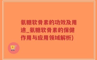 氨糖软骨素的功效及用途_氨糖软骨素的保健作用与应用领域解析)