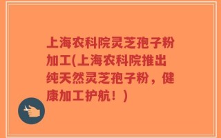 上海农科院灵芝孢子粉加工(上海农科院推出纯天然灵芝孢子粉，健康加工护航！)