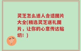 灵芝怎么送人合适图片大全(精选灵芝送礼图片，让你的心意传达贴切！)