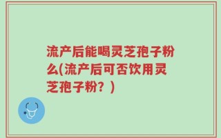 流产后能喝灵芝孢子粉么(流产后可否饮用灵芝孢子粉？)