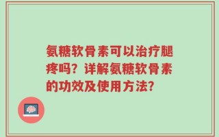 氨糖软骨素可以治疗腿疼吗？详解氨糖软骨素的功效及使用方法？